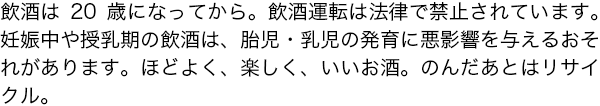 [飲酒は20歳になってから。飲酒運転は法律で禁止されています。][妊娠中や授乳期の飲酒は、胎児・乳児の発育に悪影響を与えるおそれがあります。][ほどよく、楽しく、いいお酒。のんだあとはリサイクル。]